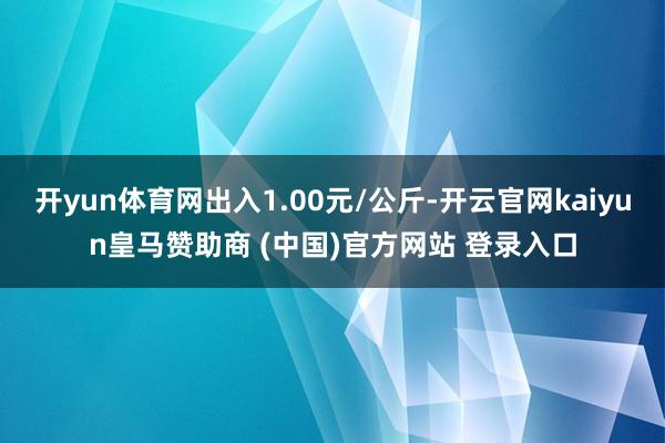 开yun体育网出入1.00元/公斤-开云官网kaiyun皇马赞助商 (中国)官方网站 登录入口