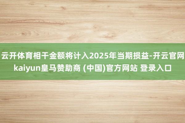 云开体育相干金额将计入2025年当期损益-开云官网kaiyun皇马赞助商 (中国)官方网站 登录入口