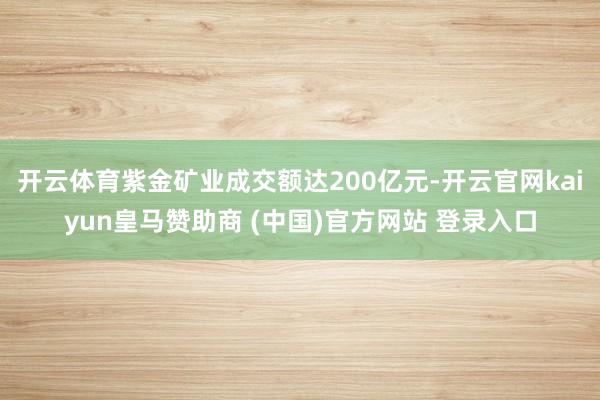 开云体育紫金矿业成交额达200亿元-开云官网kaiyun皇马赞助商 (中国)官方网站 登录入口