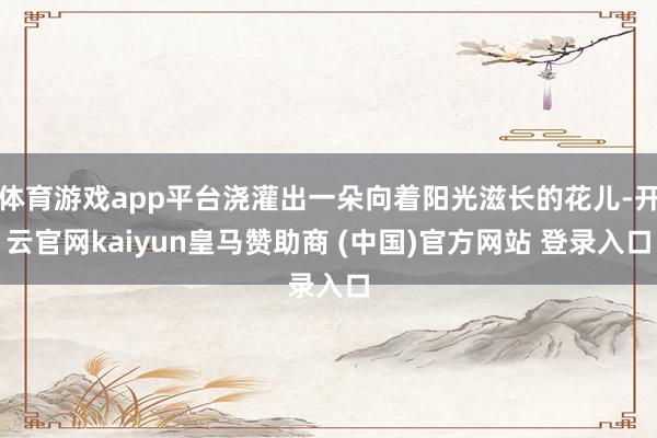 体育游戏app平台浇灌出一朵向着阳光滋长的花儿-开云官网kaiyun皇马赞助商 (中国)官方网站 登录入口