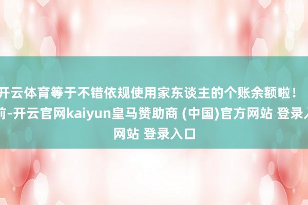 开云体育等于不错依规使用家东谈主的个账余额啦！  面前-开云官网kaiyun皇马赞助商 (中国)官方网站 登录入口