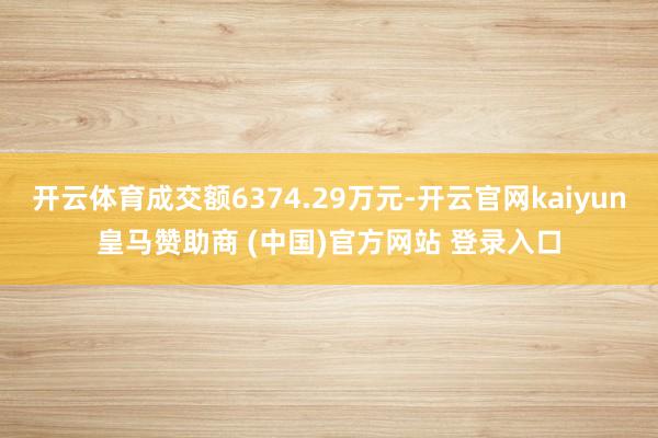 开云体育成交额6374.29万元-开云官网kaiyun皇马赞助商 (中国)官方网站 登录入口