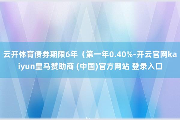 云开体育债券期限6年(第一年0.40%-开云官网kaiyun皇马赞助商 (中国)官方网站 登录入口