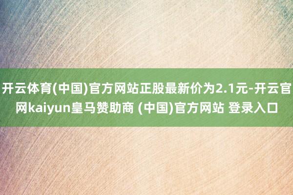 开云体育(中国)官方网站正股最新价为2.1元-开云官网kaiyun皇马赞助商 (中国)官方网站 登录入口