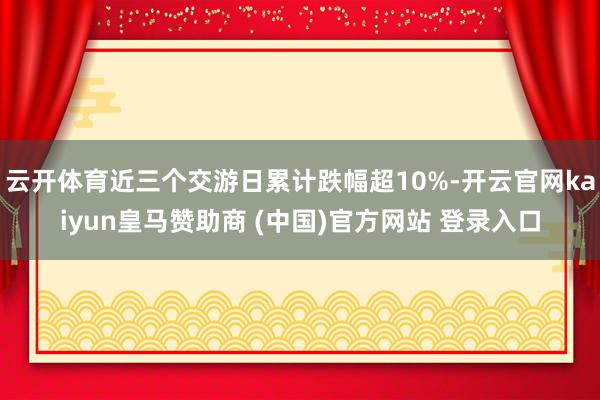云开体育近三个交游日累计跌幅超10%-开云官网kaiyun皇马赞助商 (中国)官方网站 登录入口