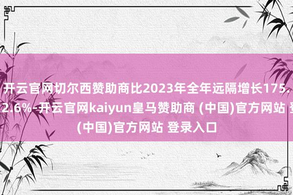 开云官网切尔西赞助商比2023年全年远隔增长175.9%、212.6%-开云官网kaiyun皇马赞助商 (中国)官方网站 登录入口