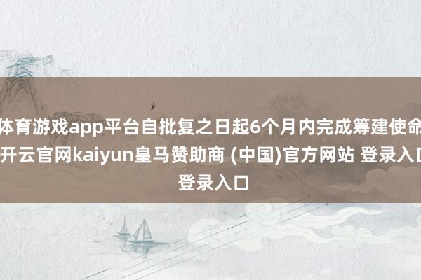 体育游戏app平台自批复之日起6个月内完成筹建使命-开云官网kaiyun皇马赞助商 (中国)官方网站 登录入口