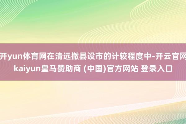 开yun体育网在清远撤县设市的计较程度中-开云官网kaiyun皇马赞助商 (中国)官方网站 登录入口