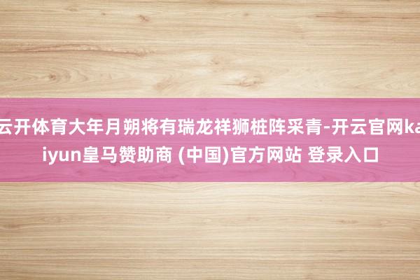云开体育大年月朔将有瑞龙祥狮桩阵采青-开云官网kaiyun皇马赞助商 (中国)官方网站 登录入口