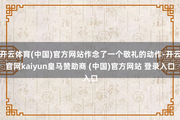 开云体育(中国)官方网站作念了一个敬礼的动作-开云官网kaiyun皇马赞助商 (中国)官方网站 登录入口
