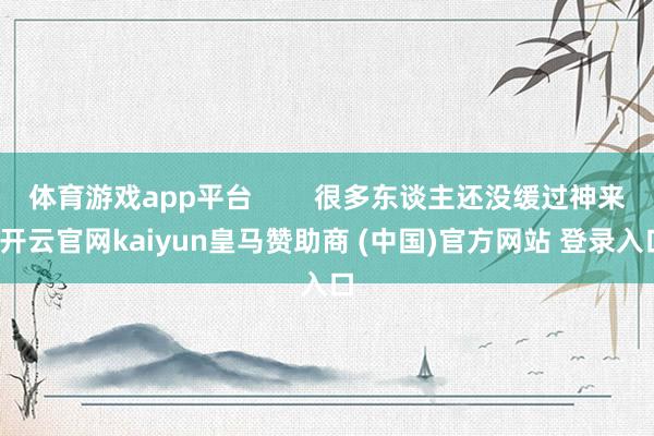 体育游戏app平台 很多东谈主还没缓过神来-开云官网kaiyun皇马赞助商 (中国)官方网站 登录入口