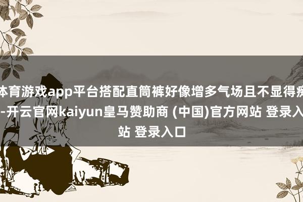 体育游戏app平台搭配直筒裤好像增多气场且不显得痴肥-开云官网kaiyun皇马赞助商 (中国)官方网站 登录入口