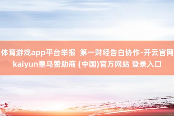 体育游戏app平台举报  第一财经告白协作-开云官网kaiyun皇马赞助商 (中国)官方网站 登录入口