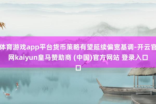 体育游戏app平台货币策略有望延续偏宽基调-开云官网kaiyun皇马赞助商 (中国)官方网站 登录入口