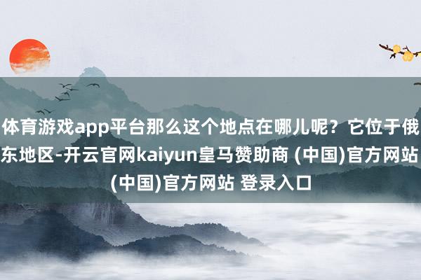 体育游戏app平台那么这个地点在哪儿呢？它位于俄罗斯的远东地区-开云官网kaiyun皇马赞助商 (中国)官方网站 登录入口