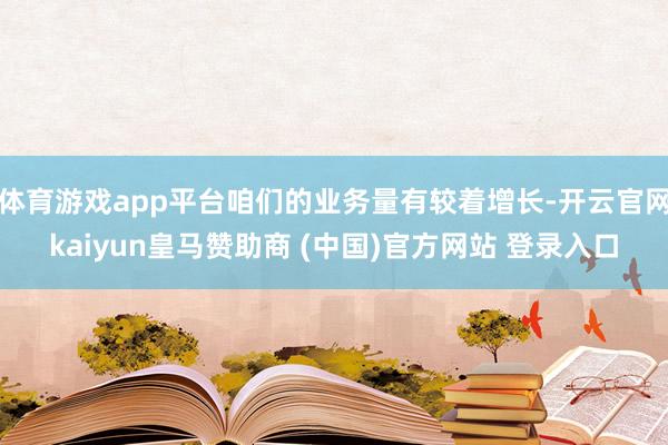 体育游戏app平台咱们的业务量有较着增长-开云官网kaiyun皇马赞助商 (中国)官方网站 登录入口