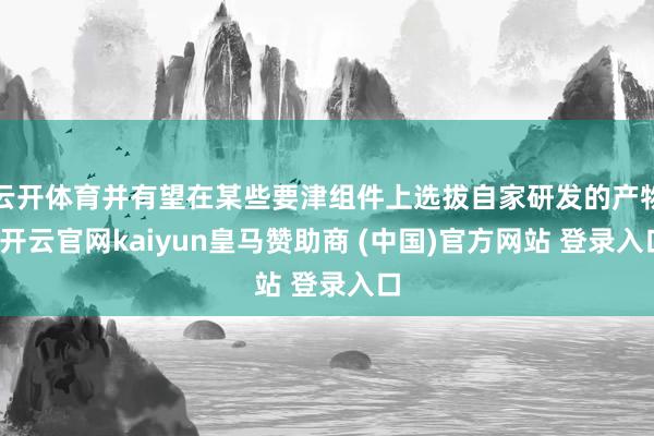云开体育并有望在某些要津组件上选拔自家研发的产物-开云官网kaiyun皇马赞助商 (中国)官方网站 登录入口