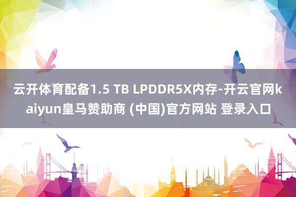 云开体育配备1.5 TB LPDDR5X内存-开云官网kaiyun皇马赞助商 (中国)官方网站 登录入口