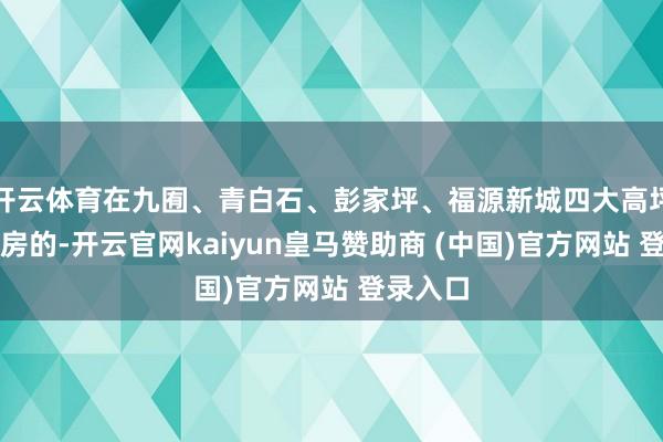 开云体育在九囿、青白石、彭家坪、福源新城四大高坪片区购房的-开云官网kaiyun皇马赞助商 (中国)官方网站 登录入口