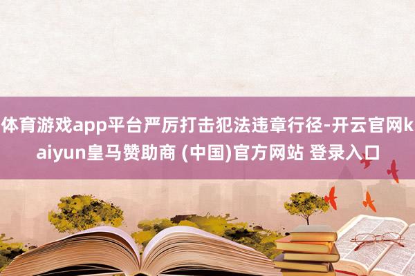 体育游戏app平台严厉打击犯法违章行径-开云官网kaiyun皇马赞助商 (中国)官方网站 登录入口