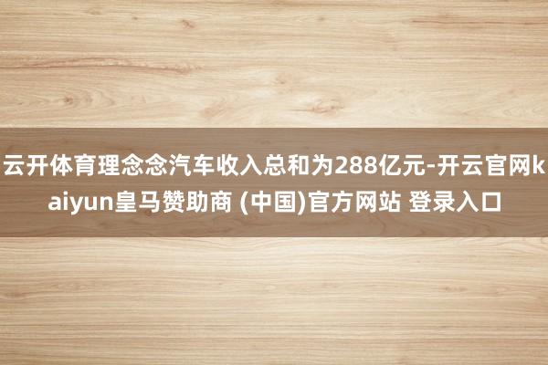云开体育理念念汽车收入总和为288亿元-开云官网kaiyun皇马赞助商 (中国)官方网站 登录入口