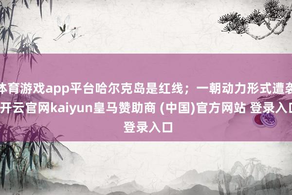 体育游戏app平台哈尔克岛是红线；一朝动力形式遭袭-开云官网kaiyun皇马赞助商 (中国)官方网站 登录入口