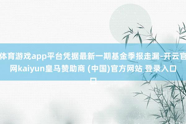 体育游戏app平台凭据最新一期基金季报走漏-开云官网kaiyun皇马赞助商 (中国)官方网站 登录入口