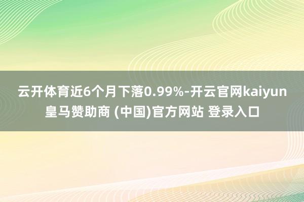云开体育近6个月下落0.99%-开云官网kaiyun皇马赞助商 (中国)官方网站 登录入口