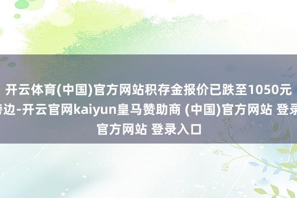 开云体育(中国)官方网站积存金报价已跌至1050元/克傍边-开云官网kaiyun皇马赞助商 (中国)官方网站 登录入口