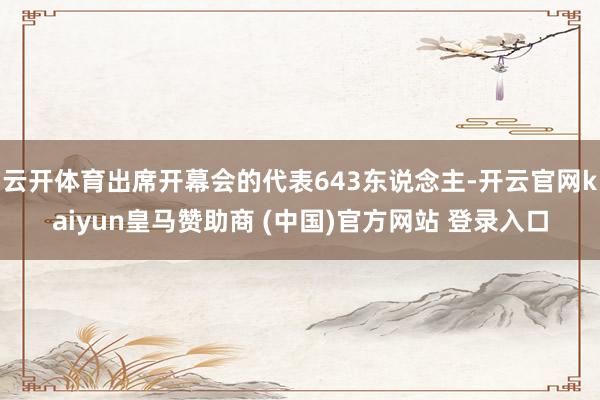 云开体育出席开幕会的代表643东说念主-开云官网kaiyun皇马赞助商 (中国)官方网站 登录入口