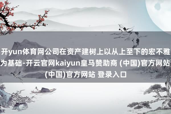 开yun体育网公司在资产建树上以从上至下的宏不雅经济盘考为基础-开云官网kaiyun皇马赞助商 (中国)官方网站 登录入口