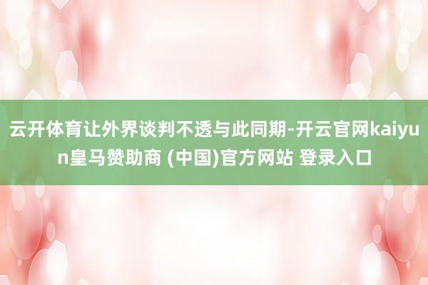 云开体育让外界谈判不透与此同期-开云官网kaiyun皇马赞助商 (中国)官方网站 登录入口