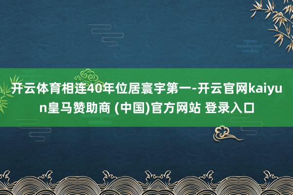 开云体育相连40年位居寰宇第一-开云官网kaiyun皇马赞助商 (中国)官方网站 登录入口