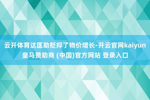 云开体育这匡助贬抑了物价增长-开云官网kaiyun皇马赞助商 (中国)官方网站 登录入口