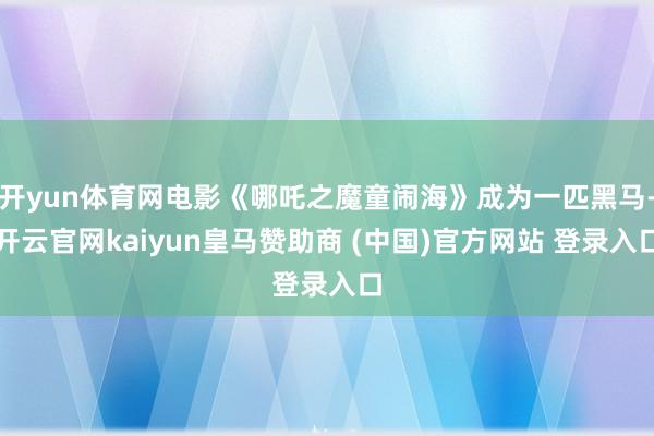 开yun体育网电影《哪吒之魔童闹海》成为一匹黑马-开云官网kaiyun皇马赞助商 (中国)官方网站 登录入口