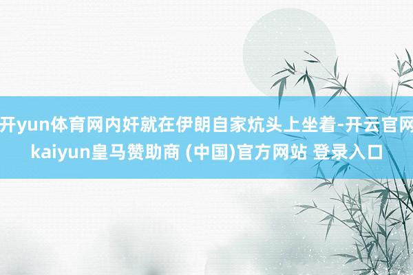 开yun体育网内奸就在伊朗自家炕头上坐着-开云官网kaiyun皇马赞助商 (中国)官方网站 登录入口