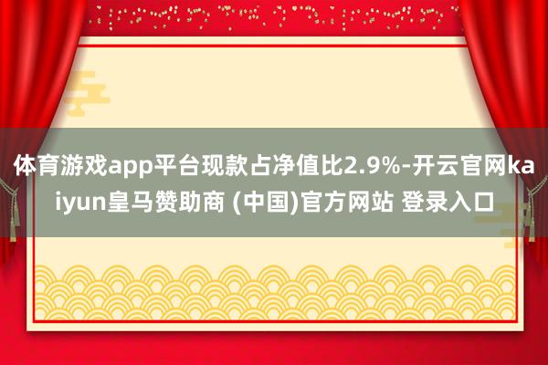体育游戏app平台现款占净值比2.9%-开云官网kaiyun皇马赞助商 (中国)官方网站 登录入口