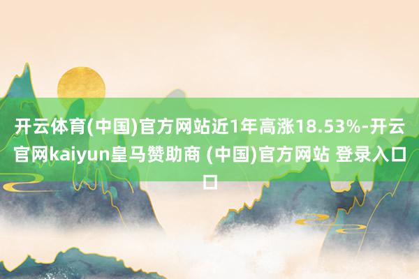 开云体育(中国)官方网站近1年高涨18.53%-开云官网kaiyun皇马赞助商 (中国)官方网站 登录入口