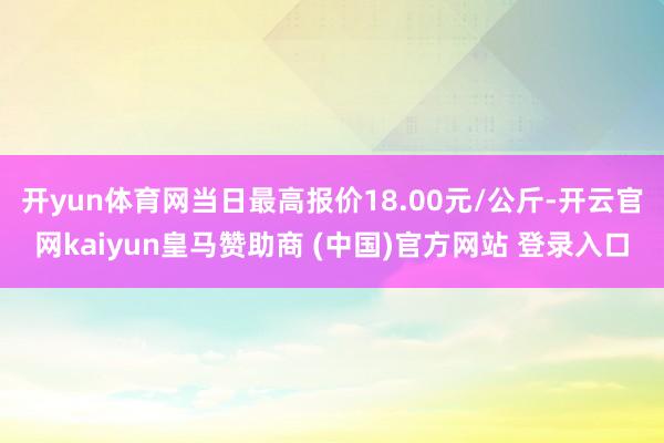 开yun体育网当日最高报价18.00元/公斤-开云官网kaiyun皇马赞助商 (中国)官方网站 登录入口