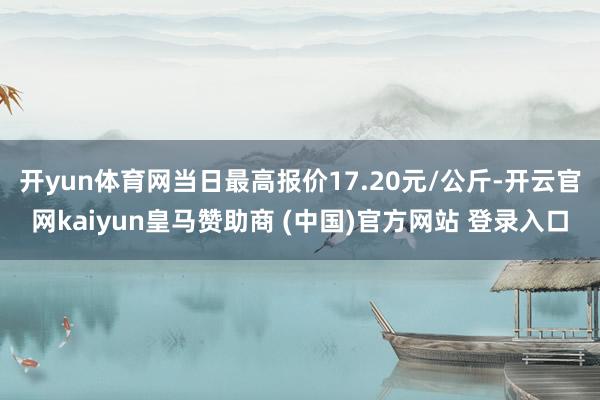 开yun体育网当日最高报价17.20元/公斤-开云官网kaiyun皇马赞助商 (中国)官方网站 登录入口