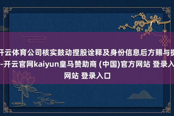 开云体育公司核实鼓动捏股诠释及身份信息后方赐与提供-开云官网kaiyun皇马赞助商 (中国)官方网站 登录入口