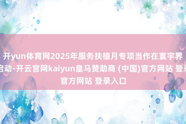 开yun体育网2025年服务扶植月专项当作在寰宇界限内启动-开云官网kaiyun皇马赞助商 (中国)官方网站 登录入口