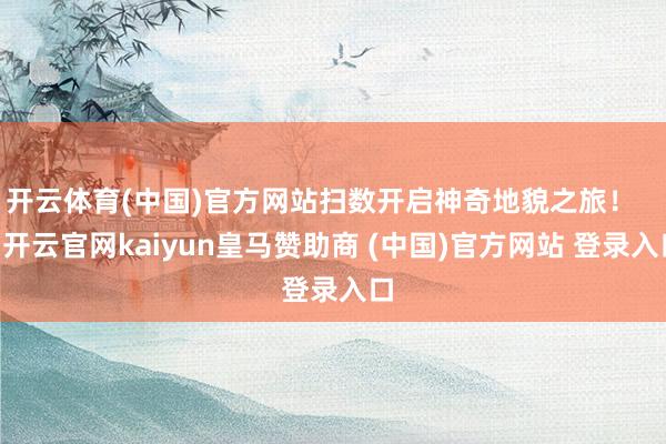 开云体育(中国)官方网站扫数开启神奇地貌之旅！    -开云官网kaiyun皇马赞助商 (中国)官方网站 登录入口
