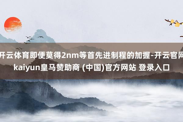 开云体育即便莫得2nm等首先进制程的加握-开云官网kaiyun皇马赞助商 (中国)官方网站 登录入口