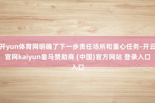 开yun体育网明确了下一步责任场所和重心任务-开云官网kaiyun皇马赞助商 (中国)官方网站 登录入口