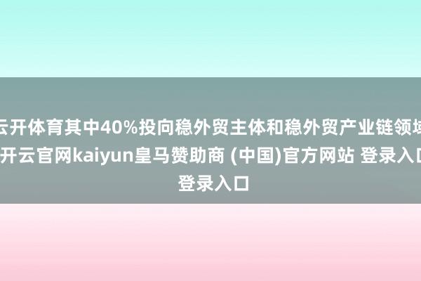 云开体育其中40%投向稳外贸主体和稳外贸产业链领域-开云官网kaiyun皇马赞助商 (中国)官方网站 登录入口