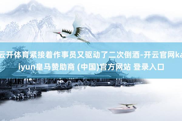 云开体育紧接着作事员又驱动了二次倒酒-开云官网kaiyun皇马赞助商 (中国)官方网站 登录入口
