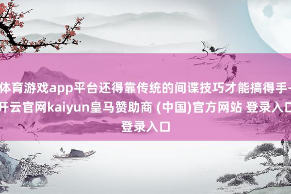 体育游戏app平台还得靠传统的间谍技巧才能搞得手-开云官网kaiyun皇马赞助商 (中国)官方网站 登录入口