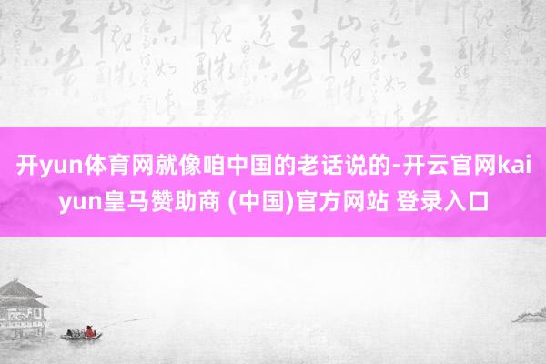 开yun体育网就像咱中国的老话说的-开云官网kaiyun皇马赞助商 (中国)官方网站 登录入口