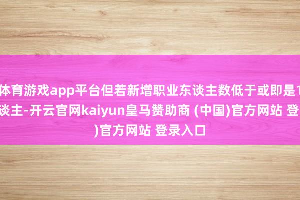 体育游戏app平台但若新增职业东谈主数低于或即是10万东谈主-开云官网kaiyun皇马赞助商 (中国)官方网站 登录入口